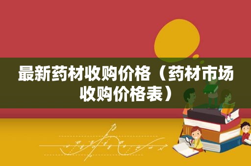 最新药材收购价格（药材市场收购价格表）