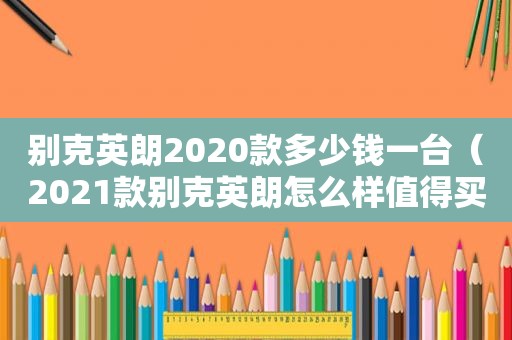 别克英朗2020款多少钱一台（2021款别克英朗怎么样值得买吗）