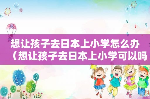 想让孩子去日本上小学怎么办（想让孩子去日本上小学可以吗）