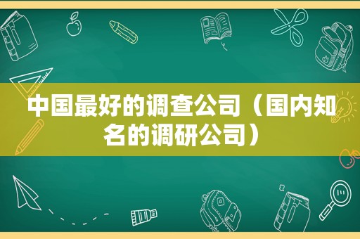 中国最好的调查公司（国内知名的调研公司）