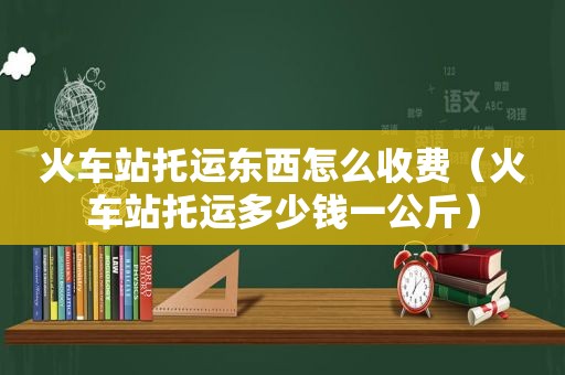 火车站托运东西怎么收费（火车站托运多少钱一公斤）