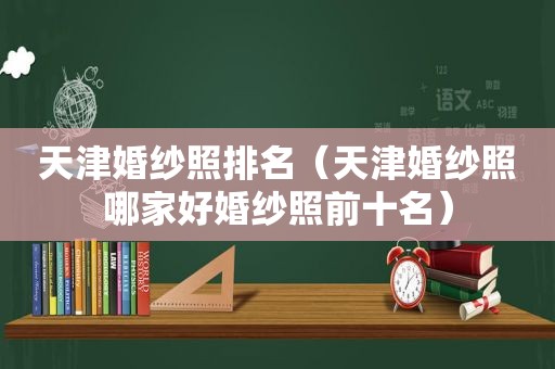 天津婚纱照排名（天津婚纱照哪家好婚纱照前十名）