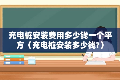 充电桩安装费用多少钱一个平方（充电桩安装多少钱?）