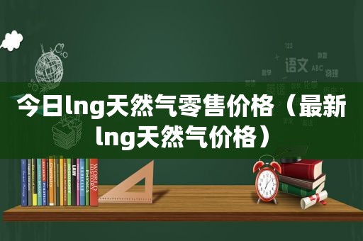 今日lng天然气零售价格（最新lng天然气价格）