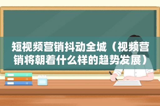 短视频营销抖动全城（视频营销将朝着什么样的趋势发展）