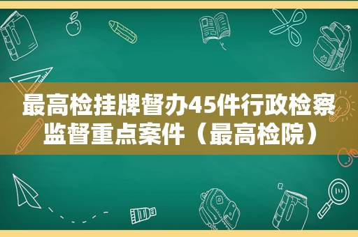 最高检挂牌督办45件行政检察监督重点案件（最高检院）