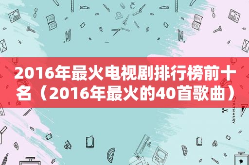 2016年最火电视剧排行榜前十名（2016年最火的40首歌曲）