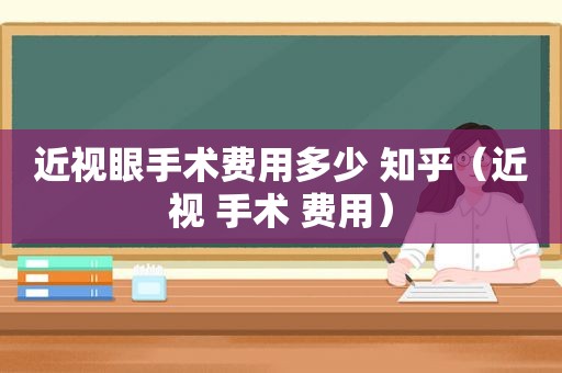 近视眼手术费用多少 知乎（近视 手术 费用）