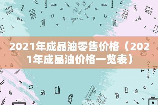 2021年成品油零售价格（2021年成品油价格一览表）