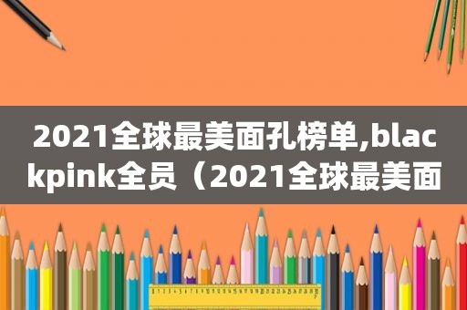 2021全球最美面孔榜单,blackpink全员（2021全球最美面孔榜单iu）