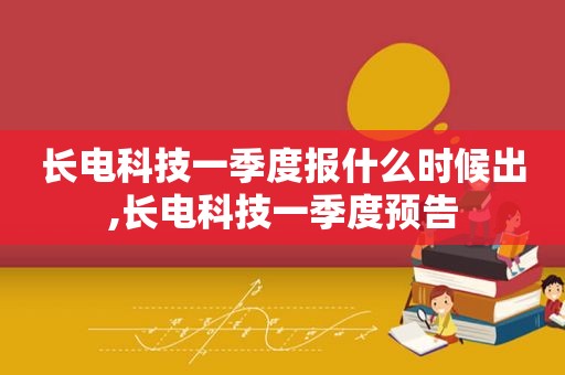 长电科技一季度报什么时候出,长电科技一季度预告