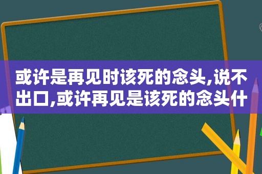 或许是再见时该死的念头,说不出口,或许再见是该死的念头什么意思