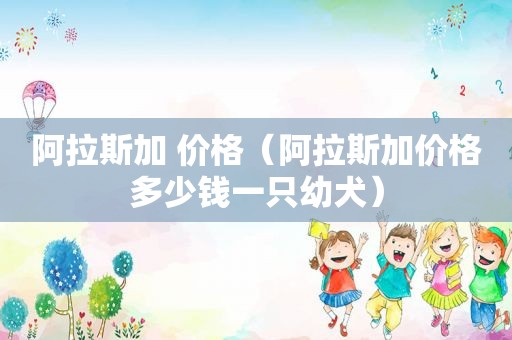 阿拉斯加 价格（阿拉斯加价格多少钱一只幼犬）