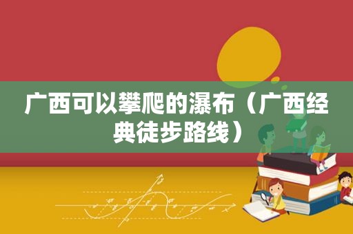 广西可以攀爬的瀑布（广西经典徒步路线）