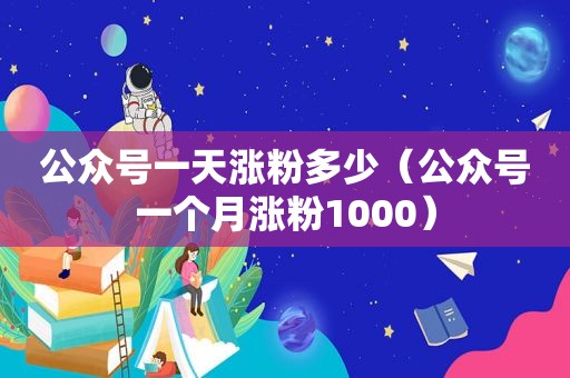 公众号一天涨粉多少（公众号一个月涨粉1000）