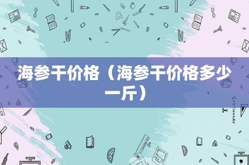 海参干价格（海参干价格多少一斤）