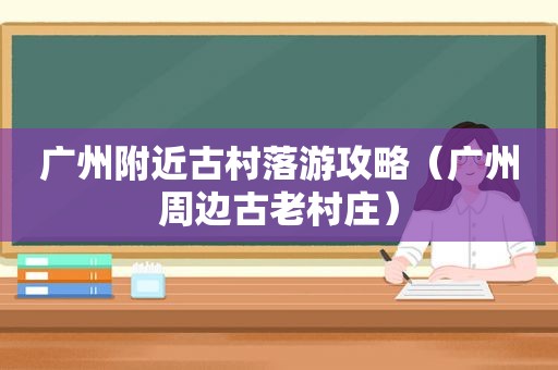 广州附近古村落游攻略（广州周边古老村庄）