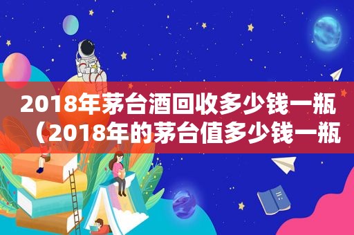 2018年茅台酒回收多少钱一瓶（2018年的茅台值多少钱一瓶）