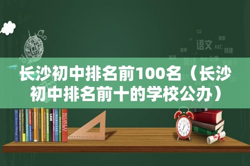 长沙初中排名前100名（长沙初中排名前十的学校公办）