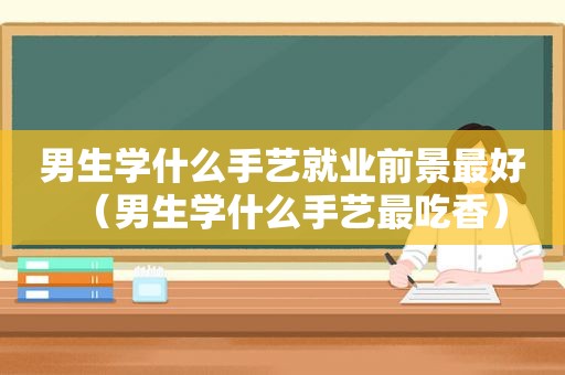 男生学什么手艺就业前景最好（男生学什么手艺最吃香）