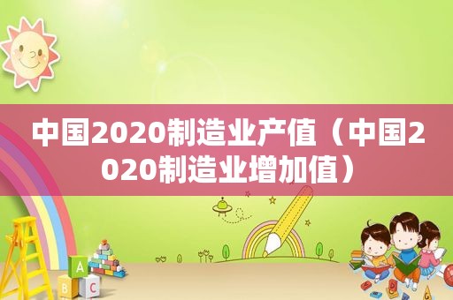 中国2020制造业产值（中国2020制造业增加值）