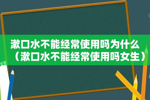 漱口水不能经常使用吗为什么（漱口水不能经常使用吗女生）