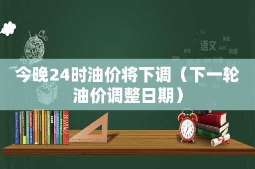 今晚24时油价将下调（下一轮油价调整日期）