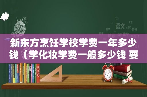 新东方烹饪学校学费一年多少钱（学化妆学费一般多少钱 要学多久）