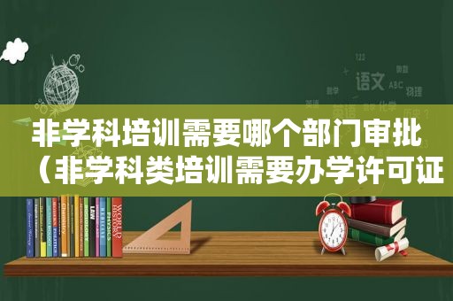 非学科培训需要哪个部门审批（非学科类培训需要办学许可证吗）