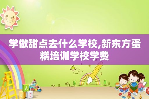 学做甜点去什么学校,新东方蛋糕培训学校学费