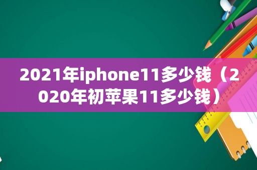 2021年iphone11多少钱（2020年初苹果11多少钱）