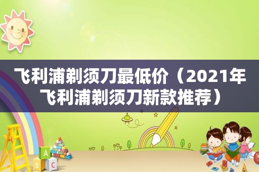 飞利浦剃须刀最低价（2021年飞利浦剃须刀新款推荐）