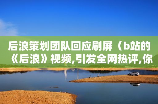 后浪策划团队回应刷屏（b站的《后浪》视频,引发全网热评,你怎么看?）