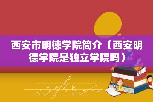 西安市明德学院简介（西安明德学院是独立学院吗）