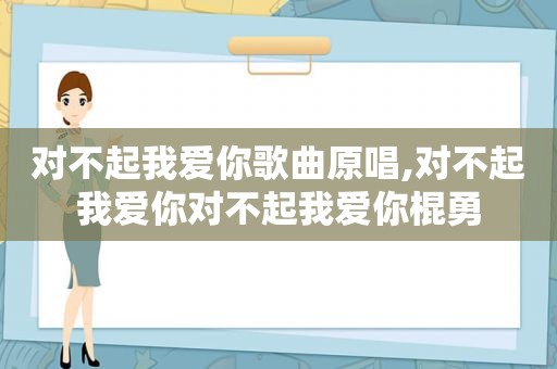 对不起我爱你歌曲原唱,对不起我爱你对不起我爱你棍勇