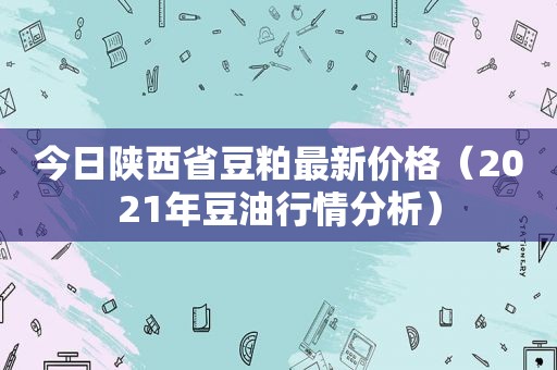 今日陕西省豆粕最新价格（2021年豆 *** 情分析）