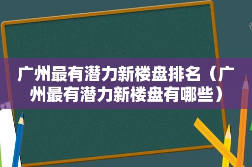 广州最有潜力新楼盘排名（广州最有潜力新楼盘有哪些）