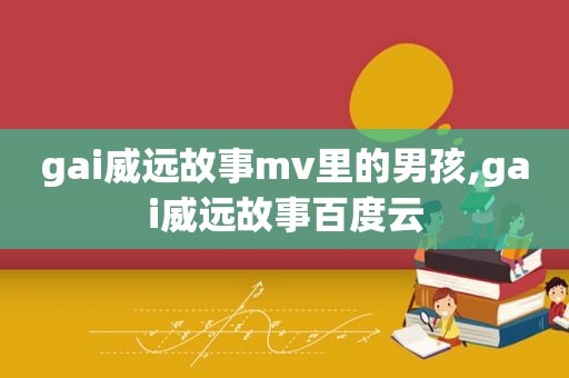 gai威远故事mv里的男孩,gai威远故事百度云