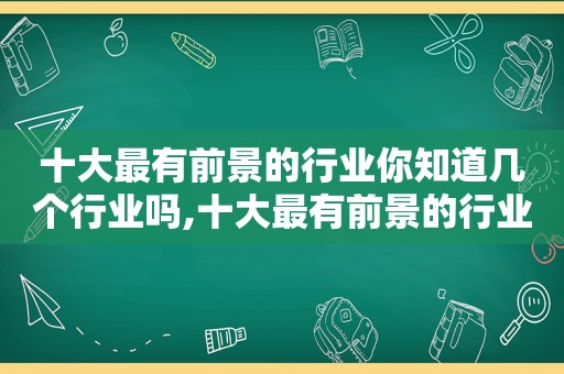 十大最有前景的行业你知道几个行业吗,十大最有前景的行业你知道几个行业嘛