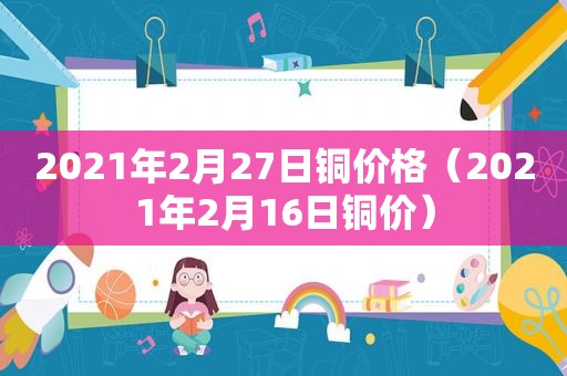 2021年2月27日铜价格（2021年2月16日铜价）