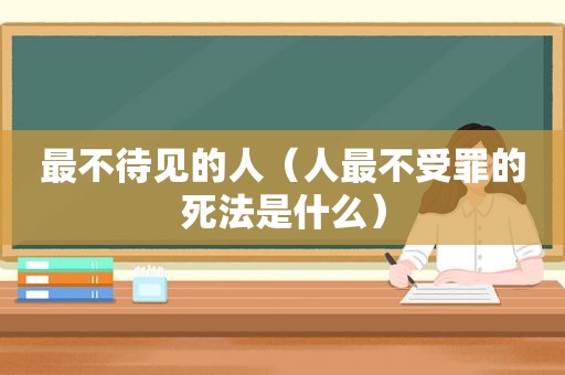 最不待见的人（人最不受罪的死法是什么）