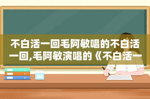 不白活一回毛阿敏唱的不白活一回,毛阿敏演唱的《不白活一回》