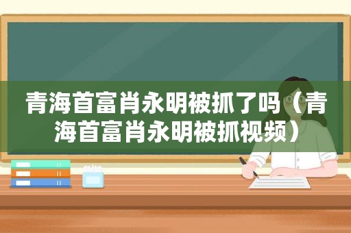 青海首富肖永明被抓了吗（青海首富肖永明被抓视频）