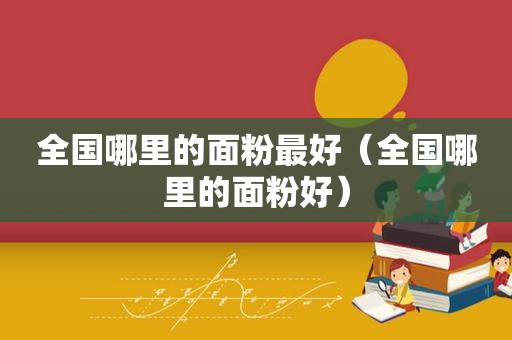 全国哪里的面粉最好（全国哪里的面粉好）