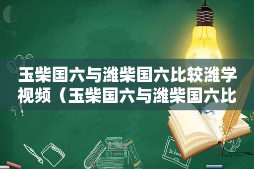 玉柴国六与潍柴国六比较潍学视频（玉柴国六与潍柴国六比较哪个好）