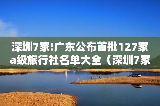 深圳7家!广东公布首批127家a级旅行社名单大全（深圳7家!广东公布首批127家a级旅行社名单电话）