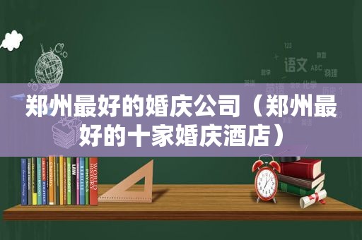 郑州最好的婚庆公司（郑州最好的十家婚庆酒店）