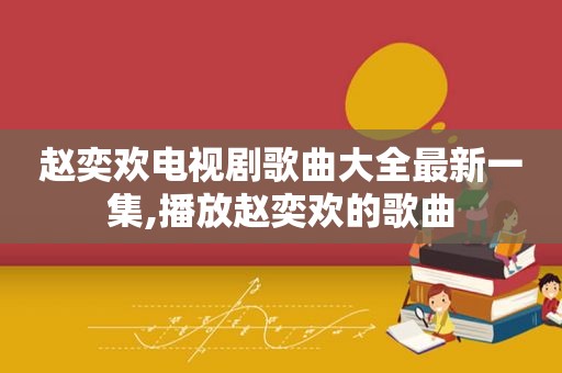 赵奕欢电视剧歌曲大全最新一集,播放赵奕欢的歌曲