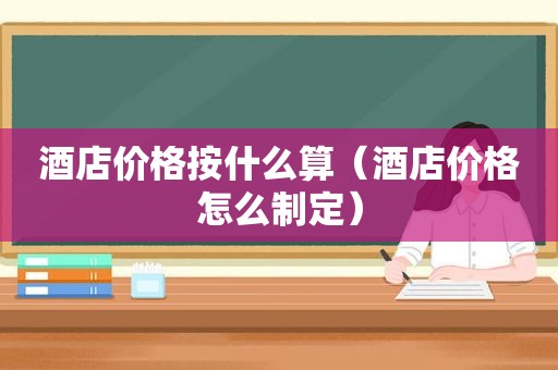 酒店价格按什么算（酒店价格怎么制定）