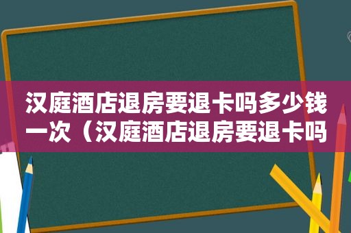 汉庭酒店退房要退卡吗多少钱一次（汉庭酒店退房要退卡吗多少钱一张）